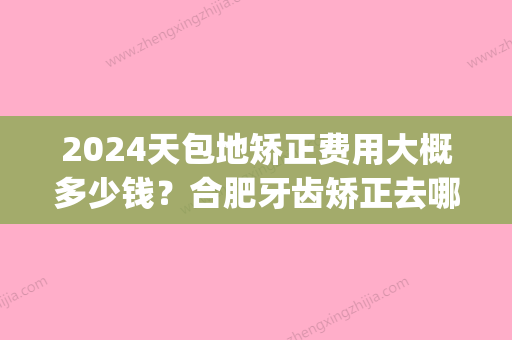 2024天包地矫正费用大概多少钱？合肥牙齿矫正去哪里好(宝宝牙齿地包天矫正需要多少钱)