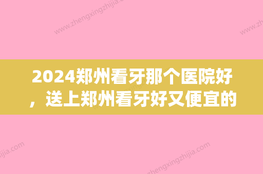 2024郑州看牙那个医院好，送上郑州看牙好又便宜的医院名单(郑州看牙比较好的医院)