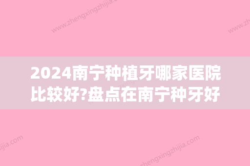 2024南宁种植牙哪家医院比较好?盘点在南宁种牙好又便宜的牙科(南宁市种牙哪里好)