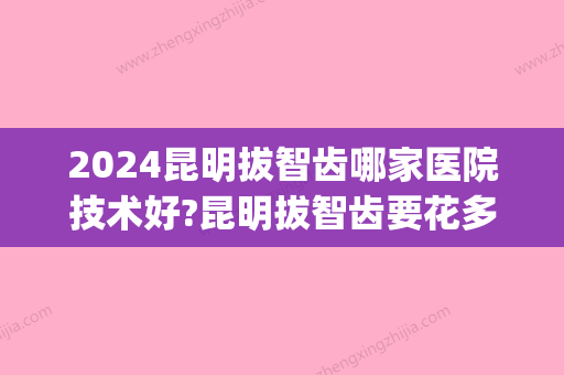 2024昆明拔智齿哪家医院技术好?昆明拔智齿要花多少钱(昆明市口腔医院拔智齿多少钱一颗?)