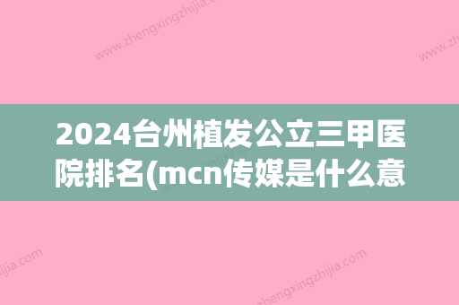 2024台州植发公立三甲医院排名(mcn传媒是什么意思)