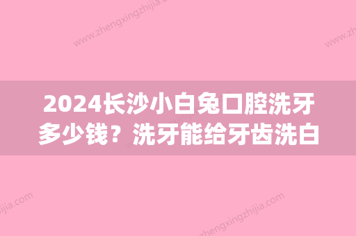 2024长沙小白兔口腔洗牙多少钱？洗牙能给牙齿洗白吗？(荆门小白兔口腔洗牙多少钱)