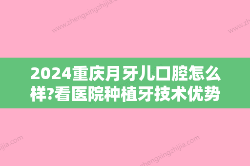 2024重庆月牙儿口腔怎么样?看医院种植牙技术优势 附收费价目表