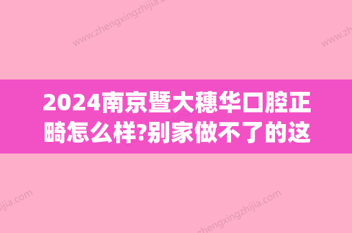 2024南京暨大穗华口腔正畸怎么样?别家做不了的这里都可以!(暨南大学附属穗华口腔医院 怎么样)