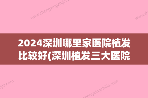 2024深圳哪里家医院植发比较好(深圳植发三大医院)