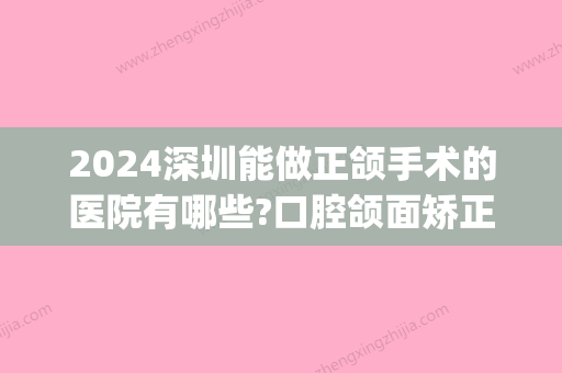 2024深圳能做正颌手术的医院有哪些?口腔颌面矫正口碑好请看这(深圳可以做正颌手术的医院)