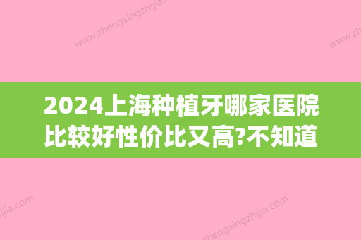 2024上海种植牙哪家医院比较好性价比又高?不知道这十家你吃亏!(上海口腔种植牙比较好的医院)