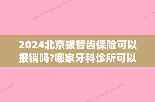 2024北京拔智齿保险可以报销吗?哪家牙科诊所可以用医保卡(北京三甲医院拔智齿医保可以报销吗)