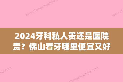 2024牙科私人贵还是医院贵？佛山看牙哪里便宜又好！(佛山口腔医院贵吗)