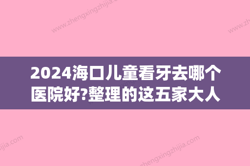 2024海口儿童看牙去哪个医院好?整理的这五家大人看牙也不错!(儿童看牙要去专门儿童口腔医院吗)