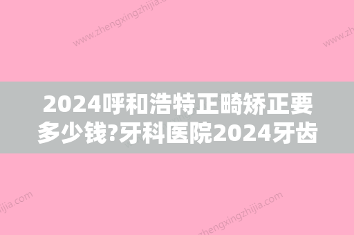 2024呼和浩特正畸矫正要多少钱?牙科医院2024牙齿矫正全新价目表公开