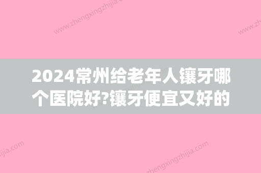 2024常州给老年人镶牙哪个医院好?镶牙便宜又好的牙科分享几家!(常州镶牙去哪个医院)