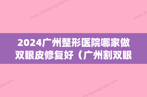 2024广州整形医院哪家做双眼皮修复好（广州割双眼皮比较好医院）(广州哪个医院割双眼皮技术比较好?)