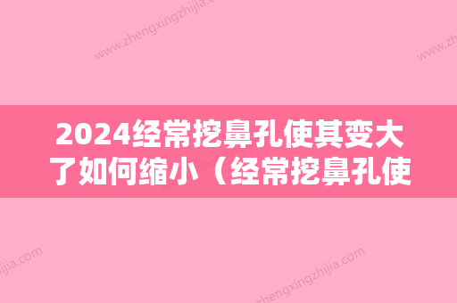 2024经常挖鼻孔使其变大了如何缩小（经常挖鼻孔使其变大了如何缩小鼻翼）