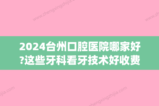 2024台州口腔医院哪家好?这些牙科看牙技术好收费还不贵!(台州医院口腔科怎么样)