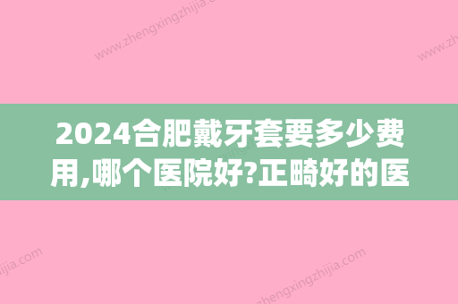 2024合肥戴牙套要多少费用,哪个医院好?正畸好的医院推荐这几家(合肥口腔医院牙齿矫正多少钱)