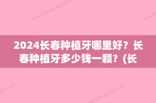 2024长春种植牙哪里好？长春种植牙多少钱一颗？(长春种植牙多少钱一颗2024)