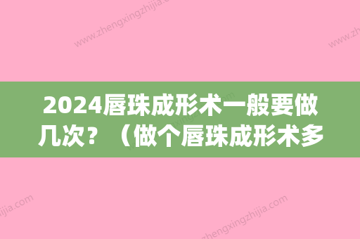 2024唇珠成形术一般要做几次？（做个唇珠成形术多少钱）(唇部整形术成功率是多少)