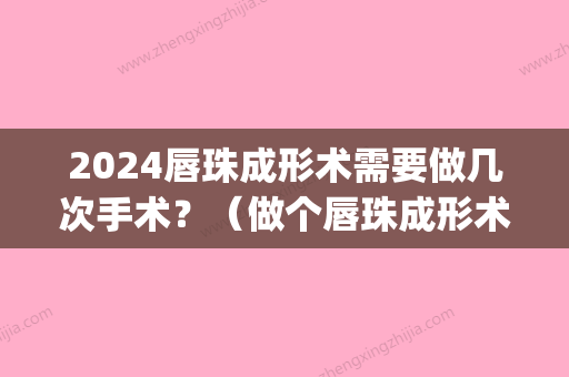 2024唇珠成形术需要做几次手术？（做个唇珠成形术多少钱）(唇整形手术能维持多久)