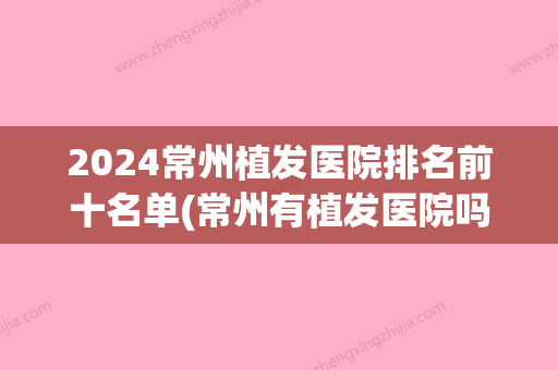 2024常州植发医院排名前十名单(常州有植发医院吗)