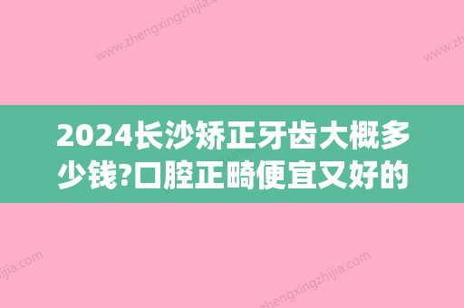 2024长沙矫正牙齿大概多少钱?口腔正畸便宜又好的牙科收费公布(长沙牙齿矫正大概要花费多少钱)