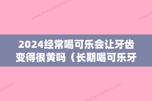 2024经常喝可乐会让牙齿变得很黄吗（长期喝可乐牙齿会变黄吗）(可乐喝了牙齿会变黄吗)