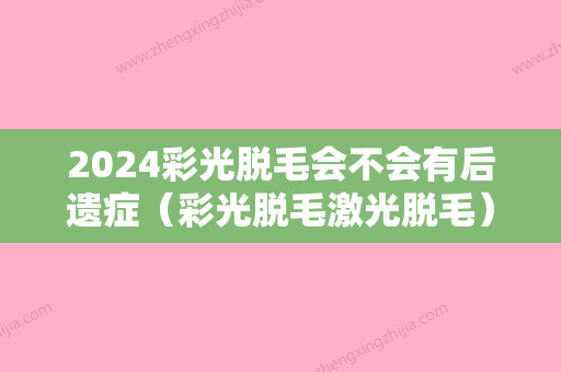 2024彩光脱毛会不会有后遗症（彩光脱毛激光脱毛）