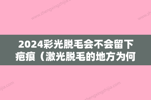 2024彩光脱毛会不会留下疤痕（激光脱毛的地方为何会长色斑和疤痕）