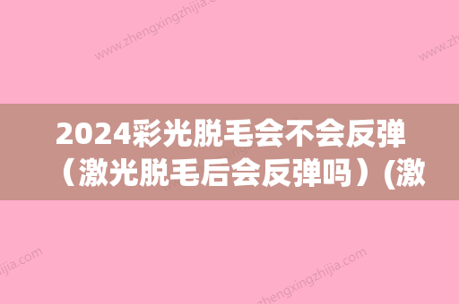 2024彩光脱毛会不会反弹（激光脱毛后会反弹吗）(激光脱毛会反弹吗?)