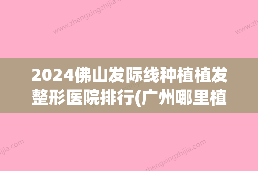 2024佛山发际线种植植发整形医院排行(广州哪里植发际线比较好)