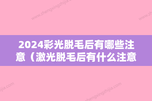 2024彩光脱毛后有哪些注意（激光脱毛后有什么注意事项）