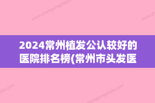 2024常州植发公认较好的医院排名榜(常州市头发医院皆选百年植发专业)