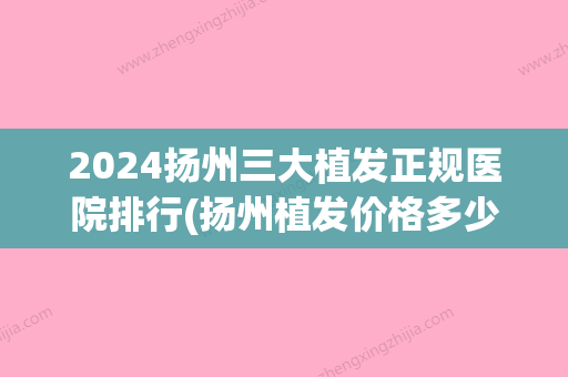 2024扬州三大植发正规医院排行(扬州植发价格多少钱左右)