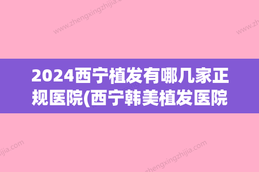 2024西宁植发有哪几家正规医院(西宁韩美植发医院怎么样)