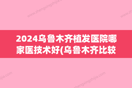 2024乌鲁木齐植发医院哪家医技术好(乌鲁木齐比较好的植发医院)