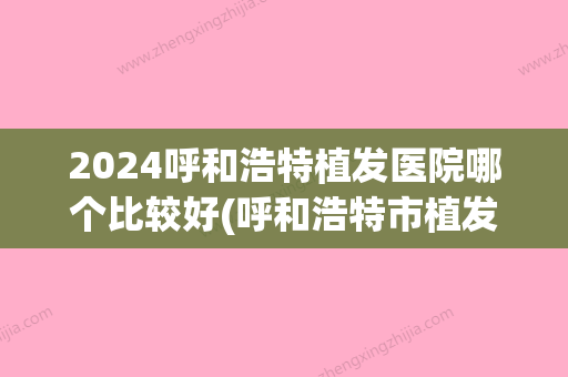 2024呼和浩特植发医院哪个比较好(呼和浩特市植发医院哪家好)