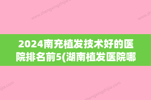 2024南充植发技术好的医院排名前5(湖南植发医院哪家医技术好)