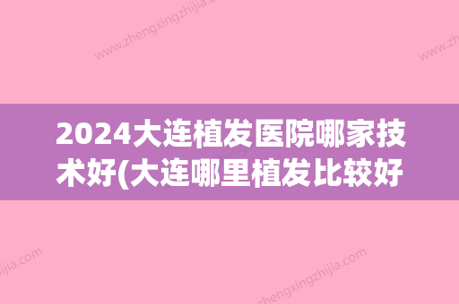 2024大连植发医院哪家技术好(大连哪里植发比较好的医院)