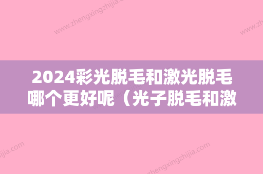 2024彩光脱毛和激光脱毛哪个更好呢（光子脱毛和激光脱毛哪个好）