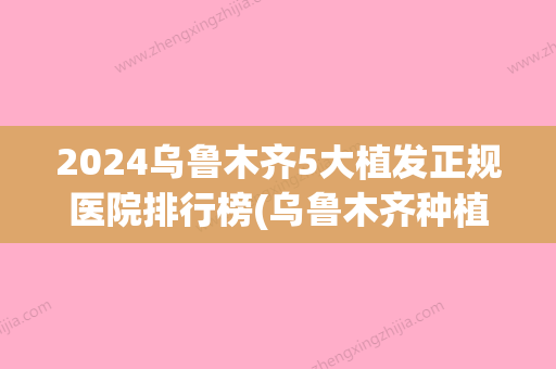 2024乌鲁木齐5大植发正规医院排行榜(乌鲁木齐种植头发医院)