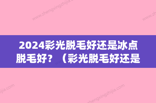 2024彩光脱毛好还是冰点脱毛好？（彩光脱毛好还是冰点脱毛好用）(冰点脱毛会闪光吗)