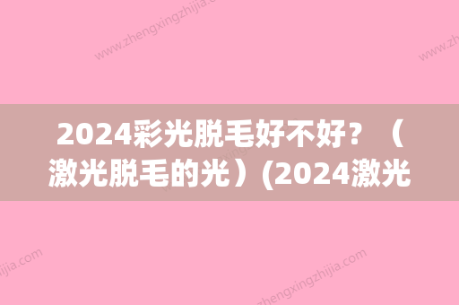 2024彩光脱毛好不好？（激光脱毛的光）(2024激光脱毛价格表)