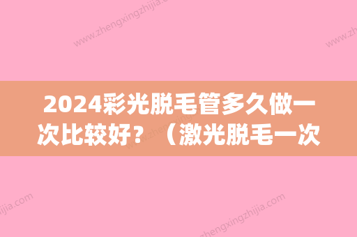 2024彩光脱毛管多久做一次比较好？（激光脱毛一次管多久）(激光脱毛多久可以要孩子)