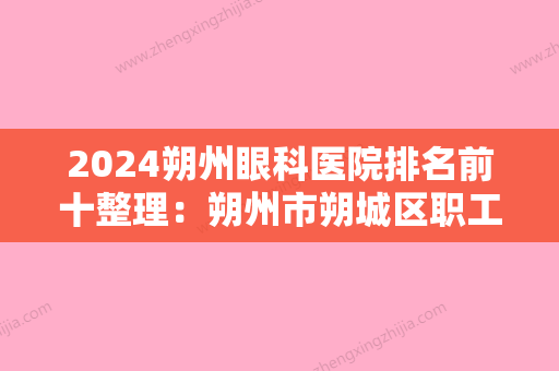 2024朔州眼科医院排名前十整理：朔州市朔城区职工医院、应县中医骨科医院、