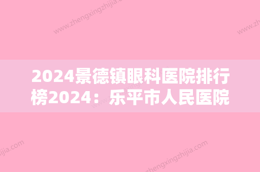 2024景德镇眼科医院排行榜2024：乐平市人民医院、景德镇市第二人民医院、乐平市