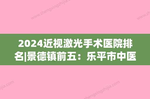 2024近视激光手术医院排名|景德镇前五：乐平市中医院、浮梁县中医院、航空航