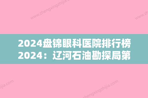 2024盘锦眼科医院排行榜2024：辽河石油勘探局第五职工医院、盘锦市康复医院、盘