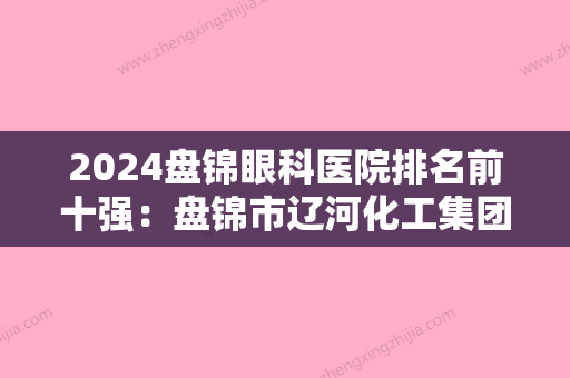 2024盘锦眼科医院排名前十强：盘锦市辽河化工集团职工医院、盘锦市天然气化工厂