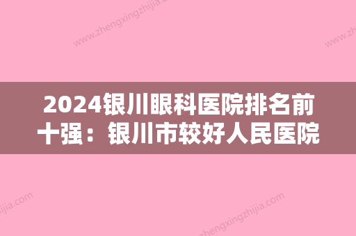 2024银川眼科医院排名前十强：银川市较好人民医院眼科、银川市口腔医院、银川市