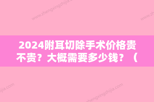 2024附耳切除手术价格贵不贵？大概需要多少钱？（附耳切除手术价格贵不贵?大概需要多少钱费用）